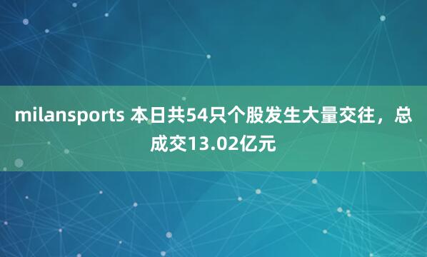 milansports 本日共54只个股发生大量交往，总成交13.02亿元