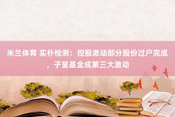 米兰体育 实朴检测：控股激动部分股份过户完成，子呈基金成第三大激动