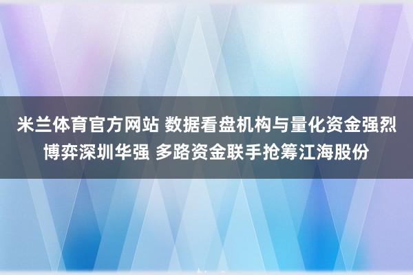 米兰体育官方网站 数据看盘机构与量化资金强烈博弈深圳华强 多路资金联手抢筹江海股份