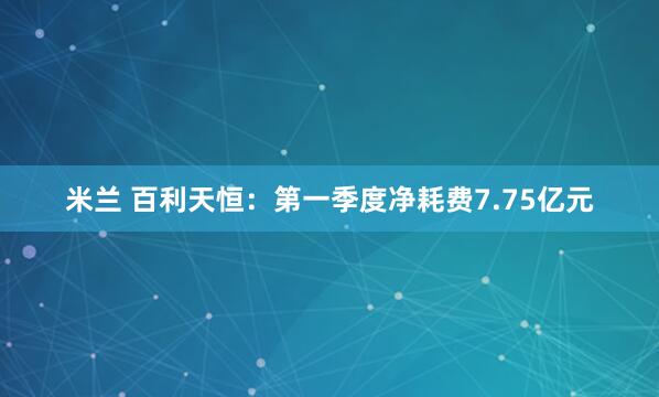 米兰 百利天恒：第一季度净耗费7.75亿元