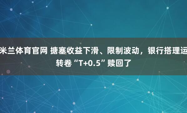 米兰体育官网 搪塞收益下滑、限制波动，银行搭理运转卷“T+0.5”赎回了