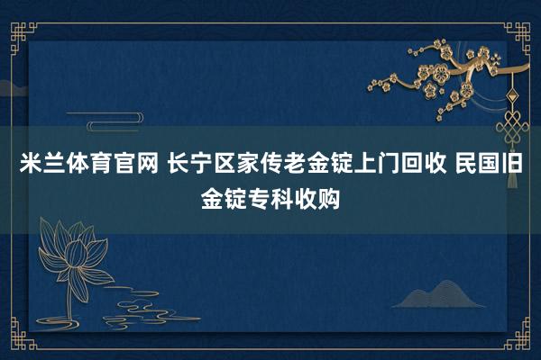 米兰体育官网 长宁区家传老金锭上门回收 民国旧金锭专科收购