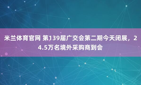 米兰体育官网 第139届广交会第二期今天闭展，24.5万名境外采购商到会