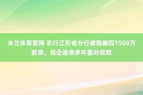 米兰体育官网 农行江苏省分行被指幽囚1500万款项，民企追债多年面对收歇