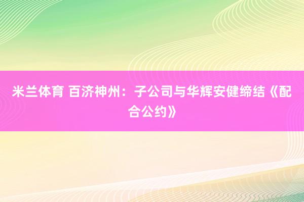 米兰体育 百济神州：子公司与华辉安健缔结《配合公约》