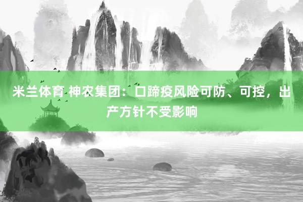 米兰体育 神农集团：口蹄疫风险可防、可控，出产方针不受影响