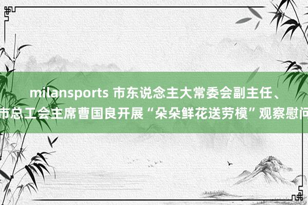 milansports 市东说念主大常委会副主任、市总工会主席曹国良开展“朵朵鲜花送劳模”观察慰问