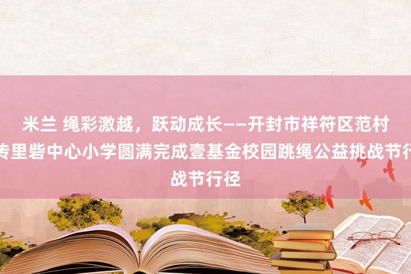 米兰 绳彩激越，跃动成长——开封市祥符区范村乡传里砦中心小学圆满完成壹基金校园跳绳公益挑战节行径
