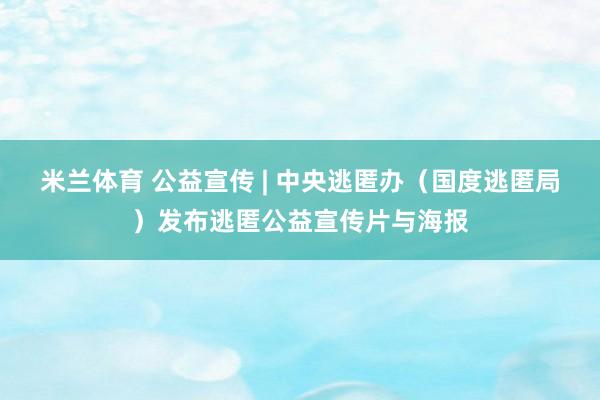 米兰体育 公益宣传 | 中央逃匿办（国度逃匿局）发布逃匿公益宣传片与海报