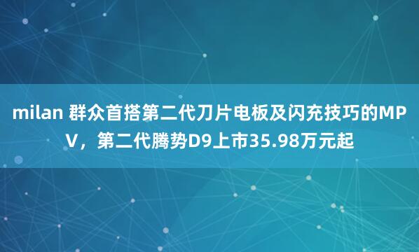 milan 群众首搭第二代刀片电板及闪充技巧的MPV，第二代腾势D9上市35.98万元起