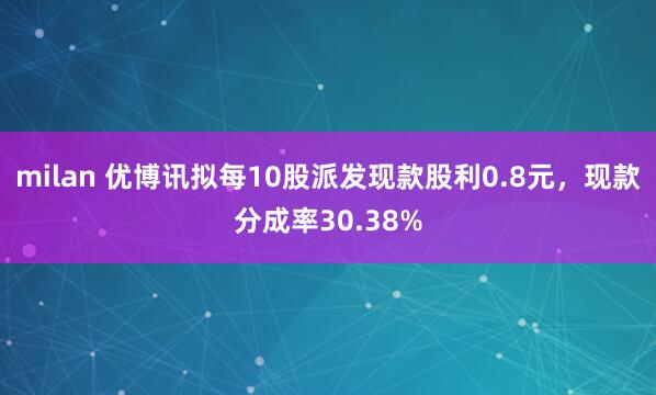 milan 优博讯拟每10股派发现款股利0.8元，现款分成率30.38%