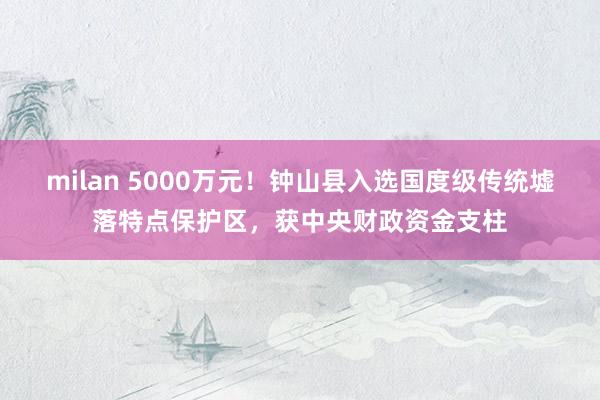 milan 5000万元！钟山县入选国度级传统墟落特点保护区，获中央财政资金支柱