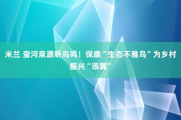 米兰 蛮河泉源听鸟鸣！保康“生态不雅鸟”为乡村振兴“添翼”