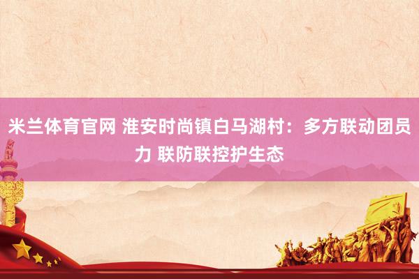 米兰体育官网 淮安时尚镇白马湖村：多方联动团员力 联防联控护生态