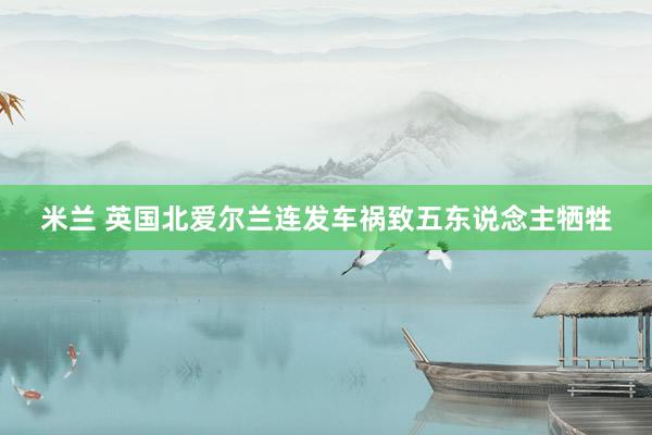 米兰 英国北爱尔兰连发车祸致五东说念主牺牲