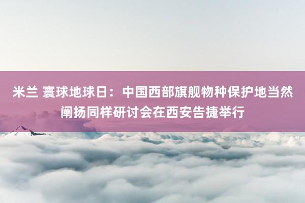 米兰 寰球地球日：中国西部旗舰物种保护地当然阐扬同样研讨会在西安告捷举行