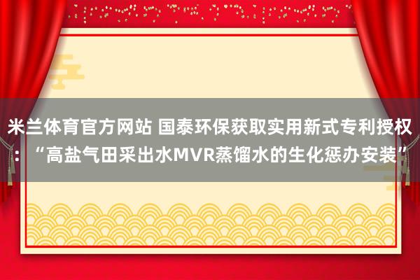米兰体育官方网站 国泰环保获取实用新式专利授权：“高盐气田采出水MVR蒸馏水的生化惩办安装”