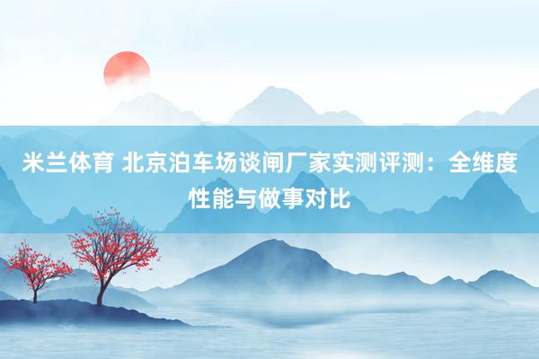 米兰体育 北京泊车场谈闸厂家实测评测：全维度性能与做事对比