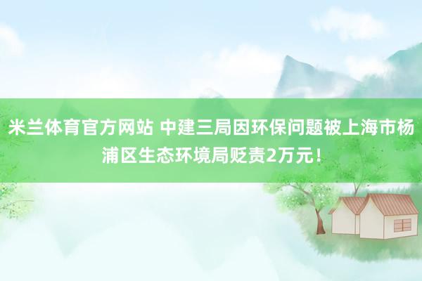 米兰体育官方网站 中建三局因环保问题被上海市杨浦区生态环境局贬责2万元！