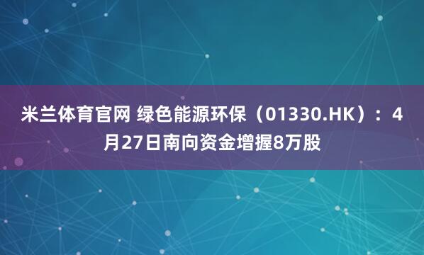 米兰体育官网 绿色能源环保（01330.HK）：4月27日南向资金增握8万股