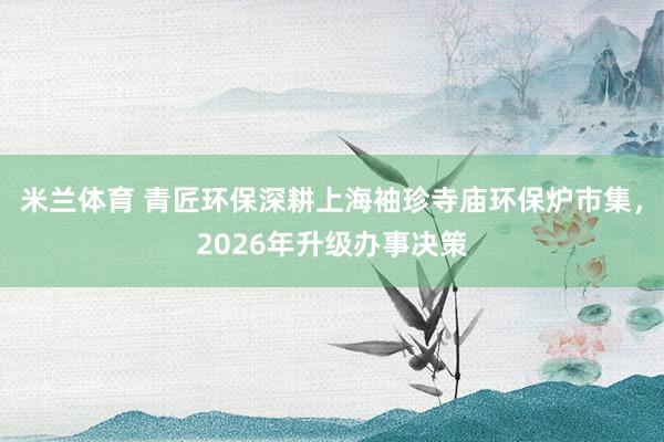 米兰体育 青匠环保深耕上海袖珍寺庙环保炉市集，2026年升级办事决策