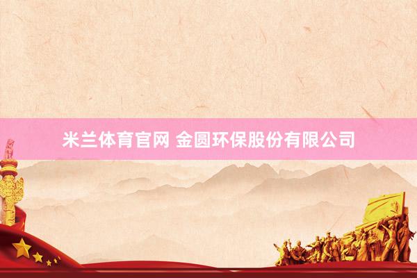 米兰体育官网 金圆环保股份有限公司