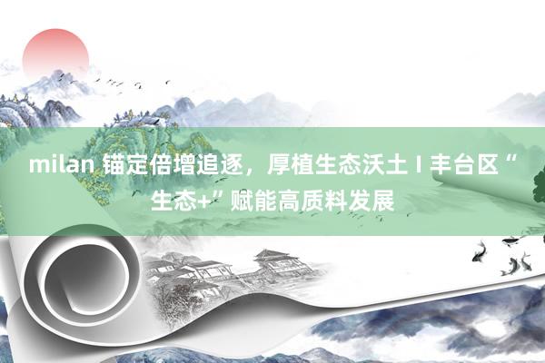 milan 锚定倍增追逐，厚植生态沃土 I 丰台区“生态+”赋能高质料发展