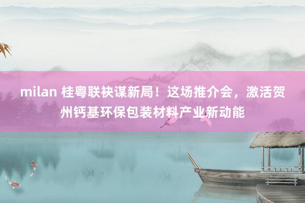 milan 桂粤联袂谋新局！这场推介会，激活贺州钙基环保包装材料产业新动能
