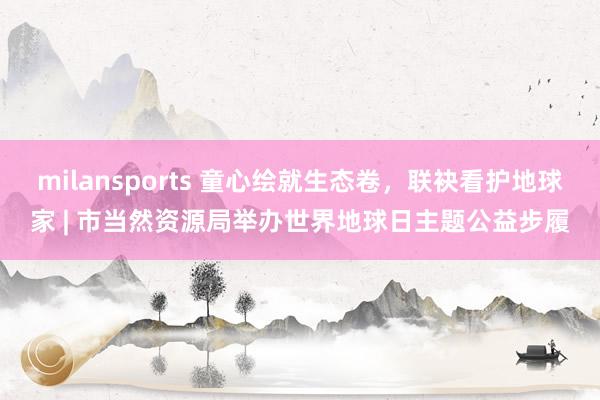 milansports 童心绘就生态卷，联袂看护地球家 | 市当然资源局举办世界地球日主题公益步履