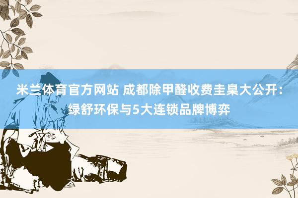 米兰体育官方网站 成都除甲醛收费圭臬大公开：绿舒环保与5大连锁品牌博弈