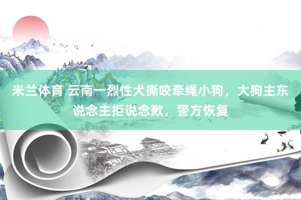 米兰体育 云南一烈性犬撕咬牵绳小狗，大狗主东说念主拒说念歉，警方恢复