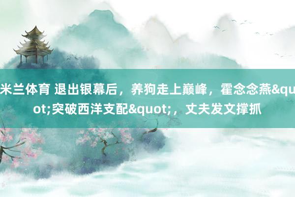 米兰体育 退出银幕后，养狗走上巅峰，霍念念燕"突破西洋支配"，丈夫发文撑抓