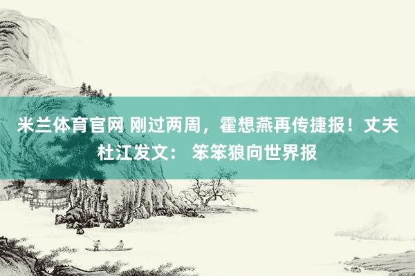 米兰体育官网 刚过两周，霍想燕再传捷报！丈夫杜江发文： 笨笨狼向世界报