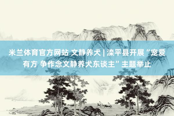 米兰体育官方网站 文静养犬 | 滦平县开展“宠爱有方 争作念文静养犬东谈主”主题举止