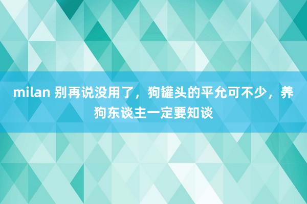 milan 别再说没用了，狗罐头的平允可不少，养狗东谈主一定要知谈