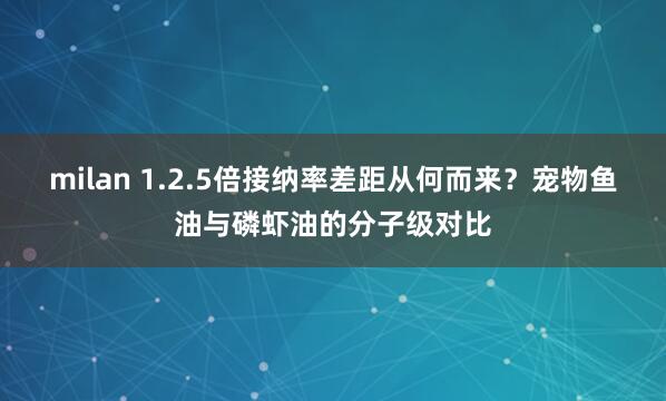 milan 1.2.5倍接纳率差距从何而来？宠物鱼油与磷虾油的分子级对比