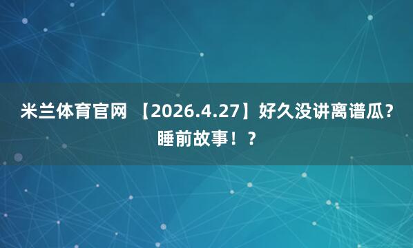 米兰体育官网 【2026.4.27】好久没讲离谱瓜？睡前故事！？