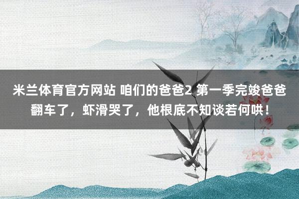 米兰体育官方网站 咱们的爸爸2 第一季完竣爸爸翻车了，虾滑哭了，他根底不知谈若何哄！