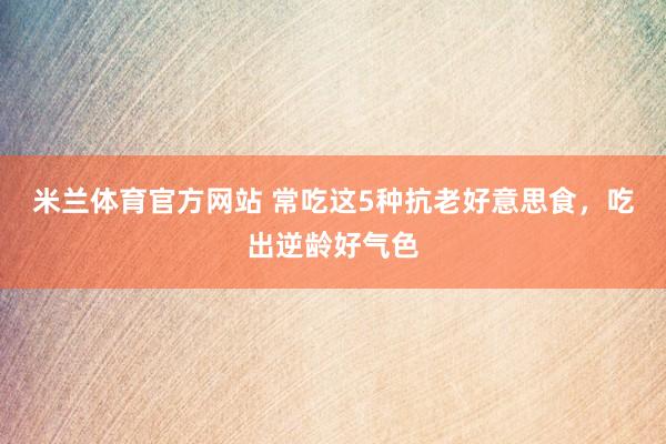 米兰体育官方网站 常吃这5种抗老好意思食，吃出逆龄好气色
