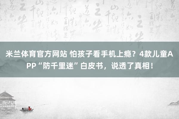 米兰体育官方网站 怕孩子看手机上瘾？4款儿童APP“防千里迷”白皮书，说透了真相！