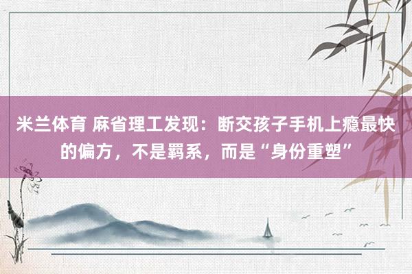 米兰体育 麻省理工发现：断交孩子手机上瘾最快的偏方，不是羁系，而是“身份重塑”