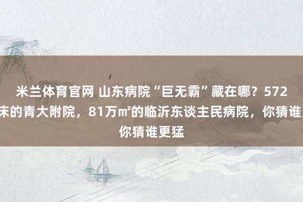 米兰体育官网 山东病院“巨无霸”藏在哪？5723张床的青大附院，81万㎡的临沂东谈主民病院，你猜谁更猛