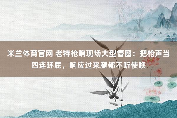 米兰体育官网 老特枪响现场大型懵圈：把枪声当四连环屁，响应过来腿都不听使唤