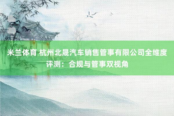 米兰体育 杭州北晟汽车销售管事有限公司全维度评测：合规与管事双视角