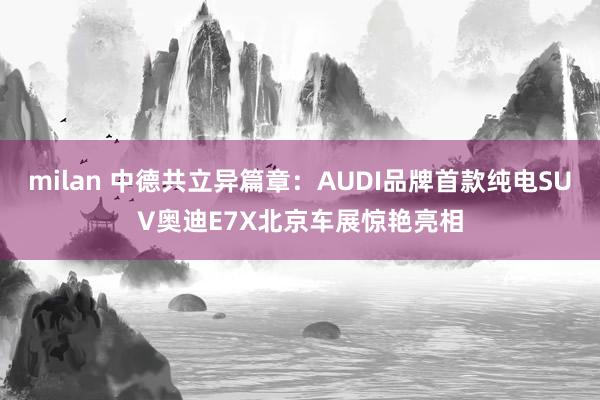milan 中德共立异篇章：AUDI品牌首款纯电SUV奥迪E7X北京车展惊艳亮相