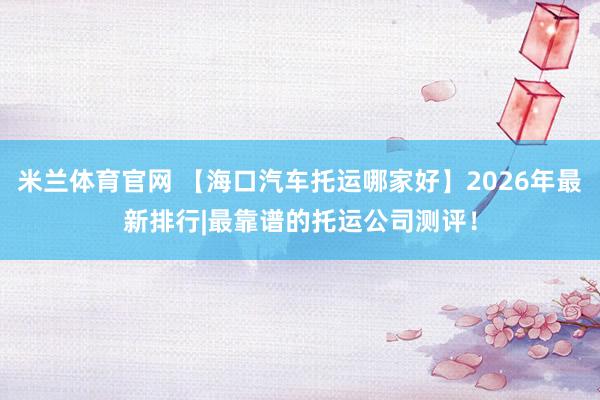 米兰体育官网 【海口汽车托运哪家好】2026年最新排行|最靠谱的托运公司测评！