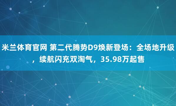 米兰体育官网 第二代腾势D9焕新登场：全场地升级，续航闪充双淘气，35.98万起售