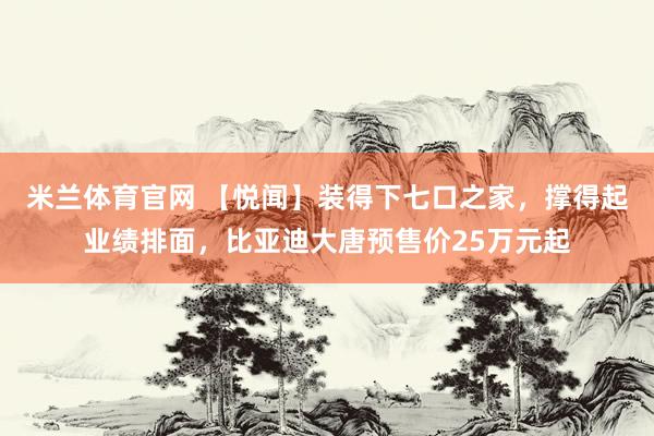 米兰体育官网 【悦闻】装得下七口之家，撑得起业绩排面，比亚迪大唐预售价25万元起