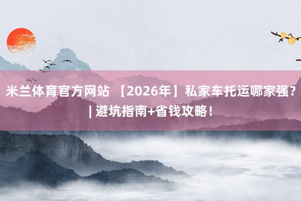 米兰体育官方网站 【2026年】私家车托运哪家强？| 避坑指南+省钱攻略！