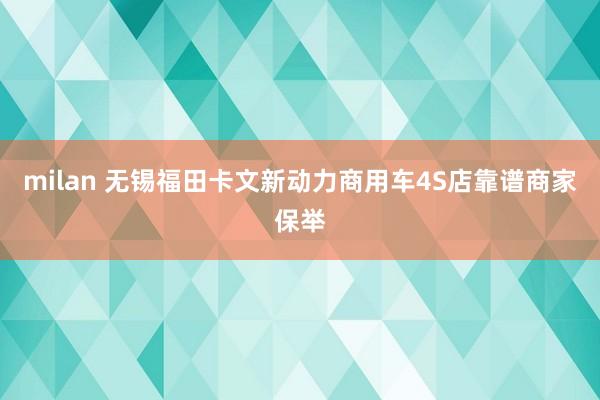 milan 无锡福田卡文新动力商用车4S店靠谱商家保举